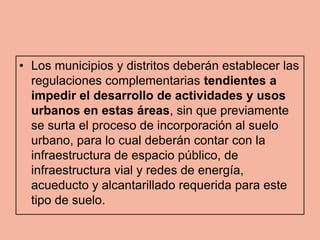 • Los municipios y distritos deberán establecer las
  regulaciones complementarias tendientes a
  impedir el desarrollo de actividades y usos
  urbanos en estas áreas, sin que previamente
  se surta el proceso de incorporación al suelo
  urbano, para lo cual deberán contar con la
  infraestructura de espacio público, de
  infraestructura vial y redes de energía,
  acueducto y alcantarillado requerida para este
  tipo de suelo.
 