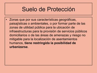 Suelo de Protección
• Zonas que por sus características geográficas,
  paisajísticas o ambientales, o por formar parte de las
  zonas de utilidad pública para la ubicación de
  infraestructuras para la provisión de servicios públicos
  domiciliarios o de las áreas de amenazas y riesgo no
  mitigable para la localización de asentamientos
  humanos, tiene restringida la posibilidad de
  urbanizarse.
 