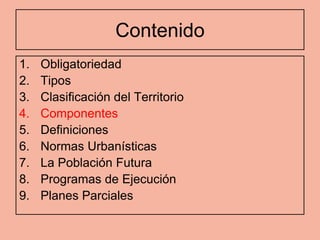 Contenido
1.   Obligatoriedad
2.   Tipos
3.   Clasificación del Territorio
4.   Componentes
5.   Definiciones
6.   Normas Urbanísticas
7.   La Población Futura
8.   Programas de Ejecución
9.   Planes Parciales
 