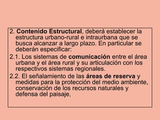 2. Contenido Estructural, deberá establecer la
  estructura urbano-rural e intraurbana que se
  busca alcanzar a largo plazo. En particular se
  deberán especificar:
2.1. Los sistemas de comunicación entre el área
  urbana y el área rural y su articulación con los
  respectivos sistemas regionales.
2.2. El señalamiento de las áreas de reserva y
  medidas para la protección del medio ambiente,
  conservación de los recursos naturales y
  defensa del paisaje,
 