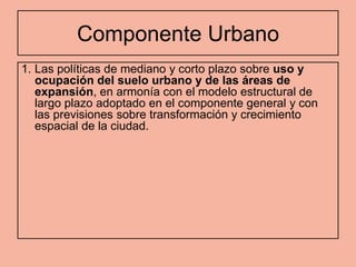 Componente Urbano
1. Las políticas de mediano y corto plazo sobre uso y
   ocupación del suelo urbano y de las áreas de
   expansión, en armonía con el modelo estructural de
   largo plazo adoptado en el componente general y con
   las previsiones sobre transformación y crecimiento
   espacial de la ciudad.
 