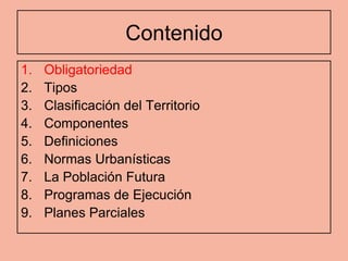 Contenido
1.   Obligatoriedad
2.   Tipos
3.   Clasificación del Territorio
4.   Componentes
5.   Definiciones
6.   Normas Urbanísticas
7.   La Población Futura
8.   Programas de Ejecución
9.   Planes Parciales
 