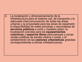 2.   La localización y dimensionamiento de la
     infraestructura para el sistema vial, de transporte y la
     adecuada intercomunicación de todas las áreas
     urbanas y la proyectada para las áreas de expansión;
     la disponibilidad de redes primarias y secundarias de
     servicios públicos a corto y mediano plazo; la
     localización prevista para los equipamientos
     colectivos y espacios libres para parques y zonas
     verdes públicas de escala urbana o zonal, y el
     señalamiento de las cesiones urbanísticas gratuitas
     correspondientes a dichas infraestructuras.
 