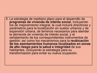 5. La estrategia de mediano plazo para el desarrollo de
   programas de vivienda de interés social, incluyendo
   los de mejoramiento integral, la cual incluirá directrices y
   parámetros para la localización en suelos urbanos y de
   expansión urbana, de terrenos necesarios para atender
   la demanda de vivienda de interés social, y el
   señalamiento de los correspondientes instrumentos de
   gestión; así como los mecanismos para la reubicación
   de los asentamientos humanos localizados en zonas
   de alto riesgo para la salud e integridad de sus
   habitantes, incluyendo la estrategia para su
   transformación para evitar su nueva ocupación.
 