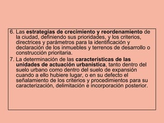 6. Las estrategias de crecimiento y reordenamiento de
   la ciudad, definiendo sus prioridades, y los criterios,
   directrices y parámetros para la identificación y
   declaración de los inmuebles y terrenos de desarrollo o
   construcción prioritaria.
7. La determinación de las características de las
   unidades de actuación urbanística, tanto dentro del
   suelo urbano como dentro del suelo de expansión
   cuando a ello hubiere lugar, o en su defecto el
   señalamiento de los criterios y procedimientos para su
   caracterización, delimitación e incorporación posterior.
 
