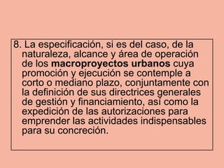 8. La especificación, si es del caso, de la
  naturaleza, alcance y área de operación
  de los macroproyectos urbanos cuya
  promoción y ejecución se contemple a
  corto o mediano plazo, conjuntamente con
  la definición de sus directrices generales
  de gestión y financiamiento, así como la
  expedición de las autorizaciones para
  emprender las actividades indispensables
  para su concreción.
 