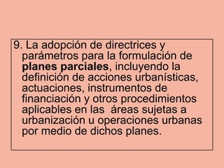9. La adopción de directrices y
  parámetros para la formulación de
  planes parciales, incluyendo la
  definición de acciones urbanísticas,
  actuaciones, instrumentos de
  financiación y otros procedimientos
  aplicables en las áreas sujetas a
  urbanización u operaciones urbanas
  por medio de dichos planes.
 