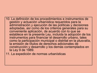 10. La definición de los procedimientos e instrumentos de
  gestión y actuación urbanística requeridos para la
  administración y ejecución de las políticas y decisiones
  adoptadas, así como de los criterios generales para su
  conveniente aplicación, de acuerdo con lo que se
  establece en la presente Ley, incluida la adopción de los
  instrumentos para financiar el desarrollo urbano, tales
  como la participación municipal o distrital en la plusvalía,
  la emisión de títulos de derechos adicionales de
  construcción y desarrollo y los demás contemplados en
  la Ley 9 de 1989.
11. La expedición de normas urbanísticas
 