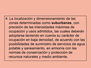 4. La localización y dimensionamiento de las
  zonas determinadas como suburbanas, con
  precisión de las intensidades máximas de
  ocupación y usos admitidos, las cuales deberán
  adoptarse teniendo en cuenta su carácter de
  ocupación en baja densidad, de acuerdo con las
  posibilidades de suministro de servicios de agua
  potable y saneamiento, en armonía con las
  normas de conservación y protección de
  recursos naturales y medio ambiente.
 