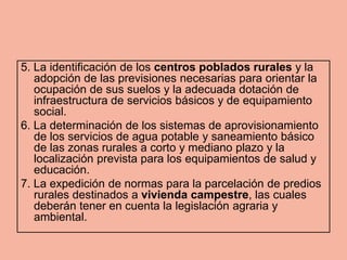 5. La identificación de los centros poblados rurales y la
   adopción de las previsiones necesarias para orientar la
   ocupación de sus suelos y la adecuada dotación de
   infraestructura de servicios básicos y de equipamiento
   social.
6. La determinación de los sistemas de aprovisionamiento
   de los servicios de agua potable y saneamiento básico
   de las zonas rurales a corto y mediano plazo y la
   localización prevista para los equipamientos de salud y
   educación.
7. La expedición de normas para la parcelación de predios
   rurales destinados a vivienda campestre, las cuales
   deberán tener en cuenta la legislación agraria y
   ambiental.
 
