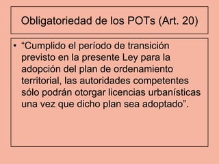 Obligatoriedad de los POTs (Art. 20)

• “Cumplido el período de transición
  previsto en la presente Ley para la
  adopción del plan de ordenamiento
  territorial, las autoridades competentes
  sólo podrán otorgar licencias urbanísticas
  una vez que dicho plan sea adoptado”.
 
