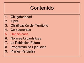 Contenido
1.   Obligatoriedad
2.   Tipos
3.   Clasificación del Territorio
4.   Componentes
5.   Definiciones
6.   Normas Urbanísticas
7.   La Población Futura
8.   Programas de Ejecución
9.   Planes Parciales
 