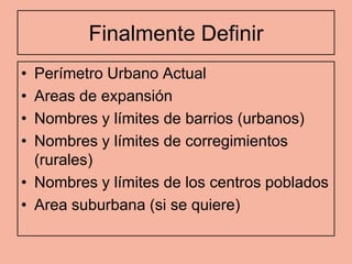 Finalmente Definir
• Perímetro Urbano Actual
• Areas de expansión
• Nombres y límites de barrios (urbanos)
• Nombres y límites de corregimientos
  (rurales)
• Nombres y límites de los centros poblados
• Area suburbana (si se quiere)
 