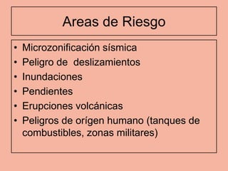 Areas de Riesgo
•   Microzonificación sísmica
•   Peligro de deslizamientos
•   Inundaciones
•   Pendientes
•   Erupciones volcánicas
•   Peligros de orígen humano (tanques de
    combustibles, zonas militares)
 