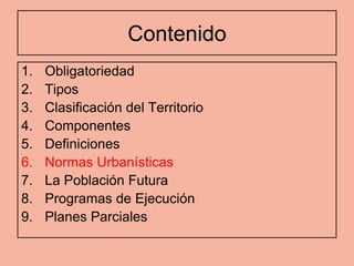 Contenido
1.   Obligatoriedad
2.   Tipos
3.   Clasificación del Territorio
4.   Componentes
5.   Definiciones
6.   Normas Urbanísticas
7.   La Población Futura
8.   Programas de Ejecución
9.   Planes Parciales
 