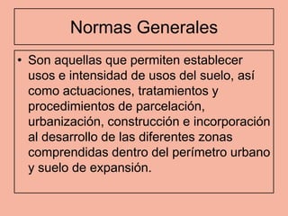Normas Generales
• Son aquellas que permiten establecer
  usos e intensidad de usos del suelo, así
  como actuaciones, tratamientos y
  procedimientos de parcelación,
  urbanización, construcción e incorporación
  al desarrollo de las diferentes zonas
  comprendidas dentro del perímetro urbano
  y suelo de expansión.
 