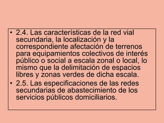 • 2.4. Las características de la red vial
  secundaria, la localización y la
  correspondiente afectación de terrenos
  para equipamientos colectivos de interés
  público o social a escala zonal o local, lo
  mismo que la delimitación de espacios
  libres y zonas verdes de dicha escala.
• 2.5. Las especificaciones de las redes
  secundarias de abastecimiento de los
  servicios públicos domiciliarios.
 
