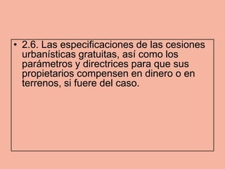 • 2.6. Las especificaciones de las cesiones
  urbanísticas gratuitas, así como los
  parámetros y directrices para que sus
  propietarios compensen en dinero o en
  terrenos, si fuere del caso.
 