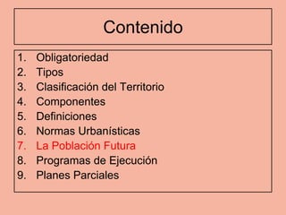 Contenido
1.   Obligatoriedad
2.   Tipos
3.   Clasificación del Territorio
4.   Componentes
5.   Definiciones
6.   Normas Urbanísticas
7.   La Población Futura
8.   Programas de Ejecución
9.   Planes Parciales
 