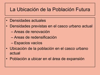 La Ubicación de la Población Futura

• Densidades actuales
• Densidades previstas en el casco urbano actual
   – Areas de renovación
   – Areas de redensificación
   – Espacios vacíos
• Ubicación de la población en el casco urbano
  actual
• Población a ubicar en el área de expansión
 