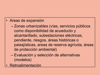 • Areas de expansión
  – Zonas urbanizables (vías, servicios públicos
    como disponibilidad de acueducto y
    alcantarillado, subestaciones eléctricas,
    pendiente, riesgos, áreas históricas o
    paisajísticas, areas de reserva agrícola, áreas
    de protección ambiental)
  – Evaluación y selección de alternativas
    (modelos)
• Retroalimentación
 