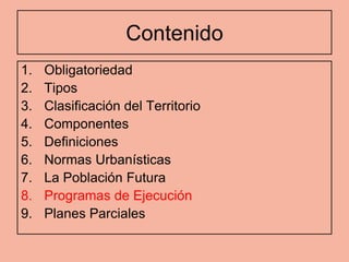 Contenido
1.   Obligatoriedad
2.   Tipos
3.   Clasificación del Territorio
4.   Componentes
5.   Definiciones
6.   Normas Urbanísticas
7.   La Población Futura
8.   Programas de Ejecución
9.   Planes Parciales
 
