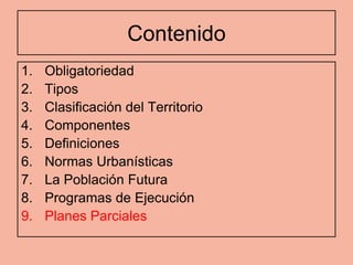 Contenido
1.   Obligatoriedad
2.   Tipos
3.   Clasificación del Territorio
4.   Componentes
5.   Definiciones
6.   Normas Urbanísticas
7.   La Población Futura
8.   Programas de Ejecución
9.   Planes Parciales
 