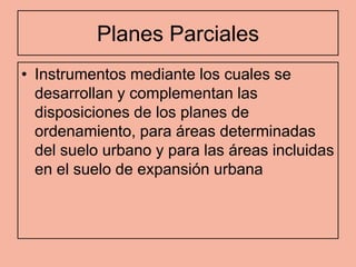 Planes Parciales
• Instrumentos mediante los cuales se
  desarrollan y complementan las
  disposiciones de los planes de
  ordenamiento, para áreas determinadas
  del suelo urbano y para las áreas incluidas
  en el suelo de expansión urbana
 