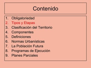 Contenido
1.   Obligatoriedad
2.   Tipos y Etapas
3.   Clasificación del Territorio
4.   Componentes
5.   Definiciones
6.   Normas Urbanísticas
7.   La Población Futura
8.   Programas de Ejecución
9.   Planes Parciales
 