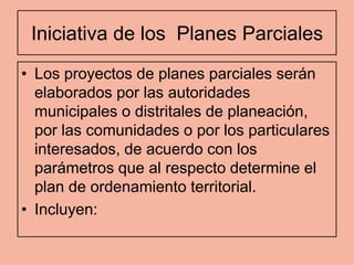 Iniciativa de los Planes Parciales
• Los proyectos de planes parciales serán
  elaborados por las autoridades
  municipales o distritales de planeación,
  por las comunidades o por los particulares
  interesados, de acuerdo con los
  parámetros que al respecto determine el
  plan de ordenamiento territorial.
• Incluyen:
 