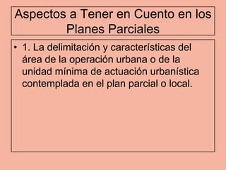 Aspectos a Tener en Cuento en los
        Planes Parciales
• 1. La delimitación y características del
  área de la operación urbana o de la
  unidad mínima de actuación urbanística
  contemplada en el plan parcial o local.
 
