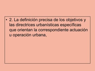 • 2. La definición precisa de los objetivos y
  las directrices urbanísticas específicas
  que orientan la correspondiente actuación
  u operación urbana,
 