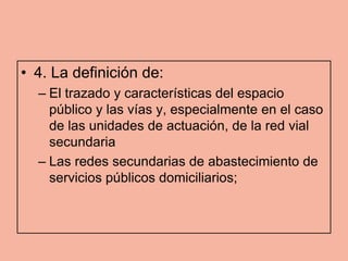 • 4. La definición de:
  – El trazado y características del espacio
    público y las vías y, especialmente en el caso
    de las unidades de actuación, de la red vial
    secundaria
  – Las redes secundarias de abastecimiento de
    servicios públicos domiciliarios;
 