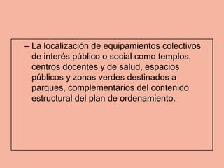 – La localización de equipamientos colectivos
  de interés público o social como templos,
  centros docentes y de salud, espacios
  públicos y zonas verdes destinados a
  parques, complementarios del contenido
  estructural del plan de ordenamiento.
 