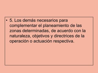 • 5. Los demás necesarios para
  complementar el planeamiento de las
  zonas determinadas, de acuerdo con la
  naturaleza, objetivos y directrices de la
  operación o actuación respectiva.
 