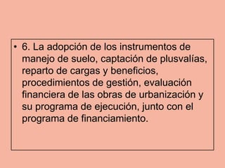 • 6. La adopción de los instrumentos de
  manejo de suelo, captación de plusvalías,
  reparto de cargas y beneficios,
  procedimientos de gestión, evaluación
  financiera de las obras de urbanización y
  su programa de ejecución, junto con el
  programa de financiamiento.
 