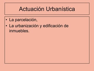 Actuación Urbanística
• La parcelación,
• La urbanización y edificación de
  inmuebles.
 