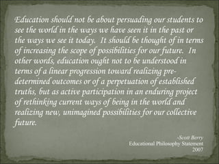 Education should not be about persuading our students to see the world in the ways we have seen it in the past or the ways we see it today.  It should be thought of in terms of increasing the scope of possibilities for our future.  In other words, education ought not to be understood in terms of a linear progression toward realizing pre-determined outcomes or of a perpetuation of established truths, but as active participation in an enduring project of rethinking current ways of being in the world and realizing new, unimagined possibilities for our collective future. Scott Berry Educational Philosophy Statement 2007 