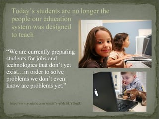 “ We are currently preparing students for jobs and technologies that don’t yet exist…in order to solve problems we don’t even know are problems yet.” http://www.youtube.com/watch?v=pMcfrLYDm2U Today’s students are no longer the people our education  system was designed  to teach 