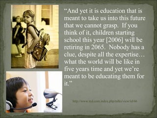 “ And yet it is education that is meant to take us into this future that we cannot grasp.  If you think of it, children starting school this year [2006] will be retiring in 2065.  Nobody has a clue, despite all the expertise…what the world will be like in five years time and yet we’re meant to be educating them for it.” http://www.ted.com.index.php/talks/view/id/66 