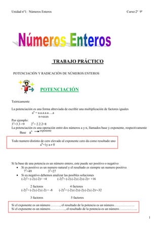 Unidad nº1: Números Enteros Curso:2º 9ª
1
TRABAJO PRÁCTICO
POTENCIACIÓN Y RADICACIÓN DE NÚMEROS ENTEROS
POTENCIACIÓN
Teóricamente
La potenciación es una forma abreviada de escribir una multiplicación de factores iguales
an
= a.a.a.a.a….a
n-veces
Por ejemplo:
32
=3.3 =9 23
= 2.2.2=8
La potenciación es una operación entre dos números a y n, llamados base y exponente, respectivamente
Base an exponente
Todo numero distinto de cero elevado al exponente cero da como resultado uno
a0
=1y a  0
Si la base de una potencia es un número entero, este puede ser positivo o negativo
 Si es positivo es un numero natural y el resultado es siempre un numero positivo
72
=49 33
=27
 Si es negativo debemos analizar las posibles soluciones
(-2)2
= (-2).(-2)= +4 (-2)4
= (-2).(-2).(-2).(-2)= +16
2 factores 4 factores
(-2)3
= (-2).(-2).(-2) = -8 (-2)5
= (-2).(-2).(-2).(-2).(-2)=-32
3 factores 5 factores
Si el exponente es un número………, el resultado de la potencia es un número……………….
Si el exponente es un número………….., el resultado de la potencia es un número……………..
 