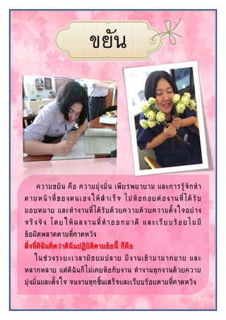 ความขยัน คือ ความมุ่งมั่น เพียรพยายาม และการรู้จักทา
ตามหน้าที่ของตนเองให้สาเร็จ ไม่ท้อถอยต่องานที่ได้รับ
มอบหมาย และทางานที่ได้รับด้วยความด้วยความตั้งใจอย่าง
จริงจัง โดยให้ผลงานที่ทาออกมาดี และเรียบร้อยไมมี
ข้อผิดพลาดตามที่คาดหวัง
สิ่งที่ดิฉันคิดว่าดิฉันปฏิบัติตามข้อนี้ ก็คือ
ในช่วงระยะเวลามัธยมปลาย มีงานเข้ามามากมาย และ
หลากหลาย แต่ดิฉันก็ไม่เคยท้อกับงาน ทางานทุกงานด้วยความ
มุ่งมั่นและตั้งใจ จนงานทุกชิ้นเสร็จและเรียบร้อยตามที่คาดหวัง
 