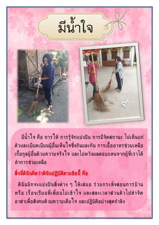 มีน้าใจ คือ การให้ การรู้จักแบ่งปัน การมีจิตสถานะ ไม่เห็นแก่
ตัวและเบียดเบียนผู้อื่นเห็นใจซึ่งกันและกัน การเอื้ออาทรช่วยเหลือ
เกื้อกูลผู้อื่นด้วยความจริงใจ และไม่หวังผลตอบแทนจากผู้ที่เราได้
ทาการช่วยเหลือ
สิ่งที่ดิฉันคิดว่าดิฉันปฏิบัติตามข้อนี้ คือ
ดิฉันมักจะแบ่งปันสิ่งต่าง ๆ ให้เสมอ ร่วมกระทั่งสอนการบ้าน
หรือ เรื่องเรียนที่เพื่อนไม่เข้าใจ และสละเวลาส่วนตัวไปทาจิต
อาสาเพื่อสังคมด้วยความเต็มใจ และปฏิบัติอย่างสุดกาลัง
 