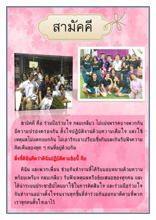 สามัคคี คือ ร่วมมือร่วมใจ กลมเกลียว ไม่แบ่งพรรคบางพวกกัน
มีความปรองดรองกัน ตั้งใจปฏิบัติงานด้วยความเต็มใจ และใช้
เหตุผลไม่แตกแยกกัน ไม่เอารักเอาเปรียบซึ่งกันและกันรับฟังความ
คิดเห็นของทุก ๆ คนที่อยู่ด้วยกัน
สิ่งที่ดิฉันคิดว่าดิฉันปฏิบัติตามข้อนี้ คือ
ดิฉัน และพวกเพื่อน ช่วยกันทางานที่ได้รับมอบหมายด้วยความ
พร้อมเพรียง กลมเกลียว รับฟังเหตุผลหรือข้อเสนอของทุกคน และ
ได้นาระบบประชาธิปไตยมาใช้ในการตัดสินใจ และร่วมมือร่วมใจ
กันทางานอย่างตั้งใจจนงานทุกชิ้นที่ทาร่วมกันออกมาดีตามที่พวก
เราทุกคนตั้งใจเอาไว้
 