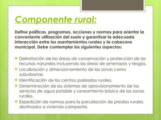 Componente rural:
Define políticas, programas, acciones y normas para orientar la
conveniente utilización del suelo y garantizar la adecuada
interacción entre los asentamientos rurales y la cabecera
municipal. Debe contemplar los siguientes aspectos:
 Delimitación de las áreas de conservación y protección de los
recursos naturales incluyendo las áreas de amenazas y riesgos.
 Localización y dimensionamiento de las zonas como
suburbanas.
 Identificación de los centros poblados rurales.
 Determinación de los sistemas de aprovisionamiento de los
servicios de agua potable y saneamiento básico de las zonas
rurales.
 Expedición de normas para la parcelación de predios rurales
destinados a vivienda campestre.
 
