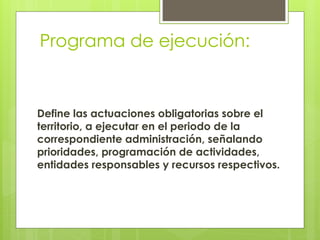 Programa de ejecución:
Define las actuaciones obligatorias sobre el
territorio, a ejecutar en el periodo de la
correspondiente administración, señalando
prioridades, programación de actividades,
entidades responsables y recursos respectivos.
 