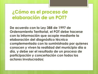 ¿Cómo es el proceso de
elaboración de un POT?
De acuerdo con la Ley 388 de 1997 de
Ordenamiento Territorial, el POT debe hacerse
con la información que acopie mediante la
elaboración del diagnóstico técnico
complementada con la suministrada por quienes
conocen y viven la realidad del municipio día a
día, y debe ser el resultado de un proceso de
participación y concertación con todos los
actores involucrados:
 