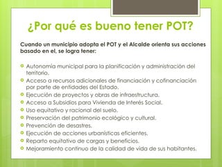 ¿Por qué es bueno tener POT?
Cuando un municipio adopta el POT y el Alcalde orienta sus acciones
basado en el, se logra tener:
 Autonomía municipal para la planificación y administración del
territorio.
 Acceso a recursos adicionales de financiación y cofinanciación
por parte de entidades del Estado.
 Ejecución de proyectos y obras de infraestructura.
 Acceso a Subsidios para Vivienda de Interés Social.
 Uso equitativo y racional del suelo.
 Preservación del patrimonio ecológico y cultural.
 Prevención de desastres.
 Ejecución de acciones urbanísticas eficientes.
 Reparto equitativo de cargas y beneficios.
 Mejoramiento continuo de la calidad de vida de sus habitantes.
 