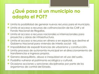 ¿Qué pasa si un municipio no
adopta el POT?
 Limita la posibilidad de generar nuevos recursos para el municipio.
 Limita el acceso a recursos de cofinanciación de las CAR y el
Fondo Nacional de Regalías.
 Limita el acceso a recursos nacionales e internacionales para
proyectos y obras de infraestructura.
 Limita el acceso a recursos en dinero o en especie que destine el
Gobierno Nacional para vivienda de interés social - VIS.
 Imposibilidad de expedir licencias de urbanismo y construcción.
 Limita procesos de autonomía municipal en el direccionamiento de
transferencias e ingresos propios.
 Genera desequilibrio, abuso e inequidad en el uso del suelo.
 Posibilita vulnerar el patrimonio ecológico y cultural.
 Ocasiona acciones y sanciones disciplinarias por parte de los
organismos de control del Estado.
 