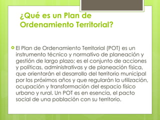¿Qué es un Plan de
Ordenamiento Territorial?
 El Plan de Ordenamiento Territorial (POT) es un
instrumento técnico y normativo de planeación y
gestión de largo plazo; es el conjunto de acciones
y políticas, administrativas y de planeación física,
que orientarán el desarrollo del territorio municipal
por los próximos años y que regularán la utilización,
ocupación y transformación del espacio físico
urbano y rural. Un POT es en esencia, el pacto
social de una población con su territorio.
 